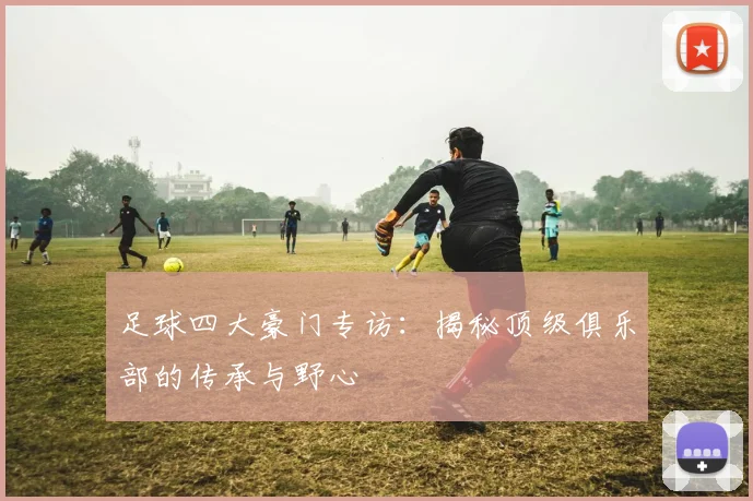 足球四大豪门专访：揭秘顶级俱乐部的传承与野心