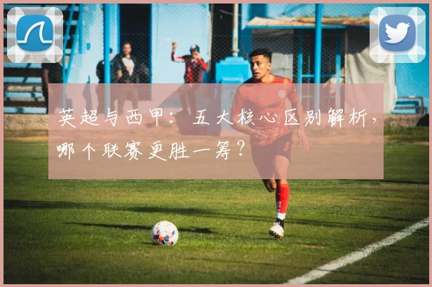 英超与西甲：五大核心区别解析，哪个联赛更胜一筹？